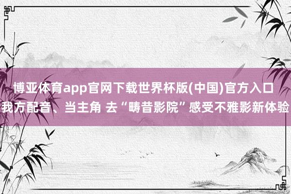 博亚体育app官网下载世界杯版(中国)官方入口 我方配音、当主角 去“畴昔影院”感受不雅影新体验