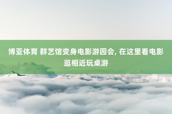博亚体育 群艺馆变身电影游园会， 在这里看电影逛相近玩桌游