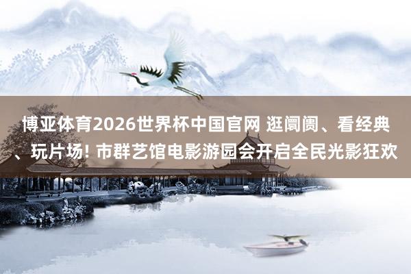 博亚体育2026世界杯中国官网 逛阛阓、看经典、玩片场! 市群艺馆电影游园会开启全民光影狂欢