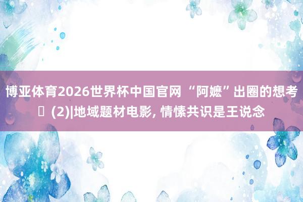 博亚体育2026世界杯中国官网 “阿嬷”出圈的想考‌(2)|地域题材电影， 情愫共识是王说念