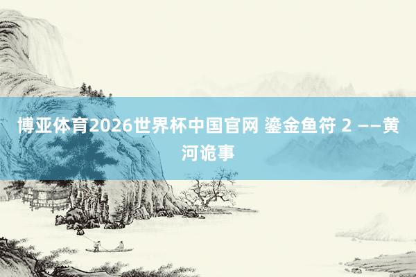 博亚体育2026世界杯中国官网 鎏金鱼符 2 ——黄河诡事