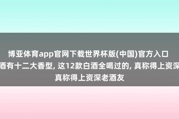 博亚体育app官网下载世界杯版(中国)官方入口 我国白酒有十二大香型， 这12款白酒全喝过的， 真称得上资深老酒友