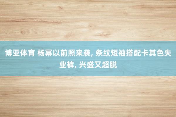 博亚体育 杨幂以前照来袭， 条纹短袖搭配卡其色失业裤，<a href=