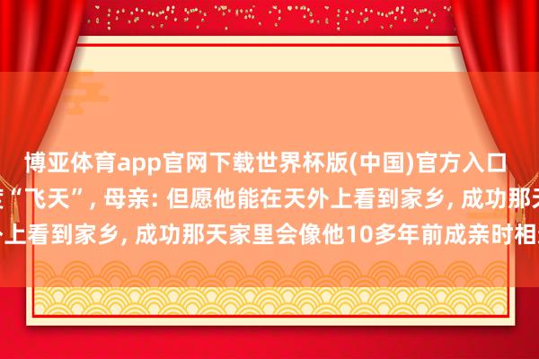 博亚体育app官网下载世界杯版(中国)官方入口 航天员张志远今晚初度“飞天”， 母亲: 但愿他能在天外上看到家乡， 成功那天家里会像他10多年前成亲时相通吵杂