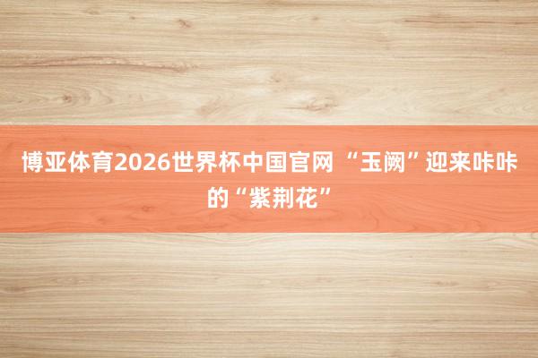博亚体育2026世界杯中国官网 “玉阙”迎来咔咔的“紫荆花”