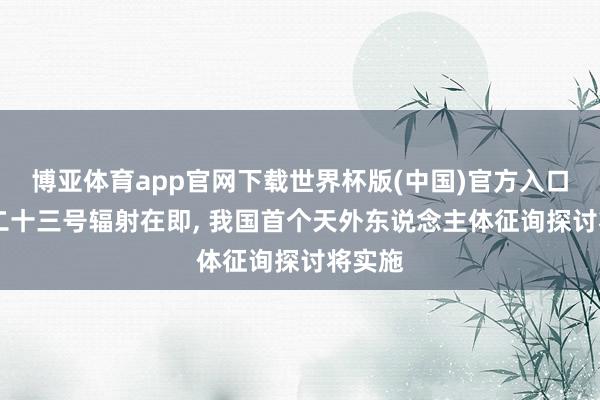 博亚体育app官网下载世界杯版(中国)官方入口 神舟二十三号辐射在即， 我国首个天外东说念主体征询探讨将实施