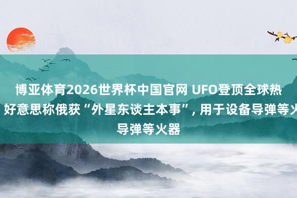 博亚体育2026世界杯中国官网 UFO登顶全球热搜: 好意思称俄获“外星东谈主本事”， 用于设备导弹等火器