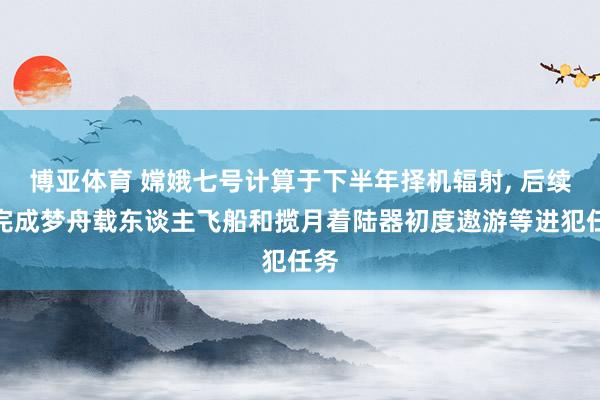博亚体育 嫦娥七号计算于下半年择机辐射， 后续将完成梦舟载东谈主飞船和揽月着陆器初度遨游等进犯任务