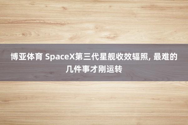 博亚体育 SpaceX第三代星舰收效辐照， 最难的几件事才刚运转