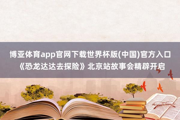 博亚体育app官网下载世界杯版(中国)官方入口 《恐龙达达去探险》北京站故事会精辟开启