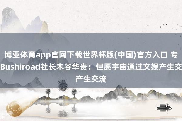 博亚体育app官网下载世界杯版(中国)官方入口 专访Bushiroad社长木谷华贵：但愿宇宙通过文娱产生交流