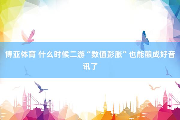 博亚体育 什么时候二游“数值彭胀”也能酿成好音讯了