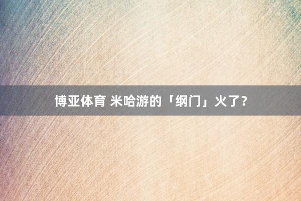 博亚体育 米哈游的「纲门」火了？
