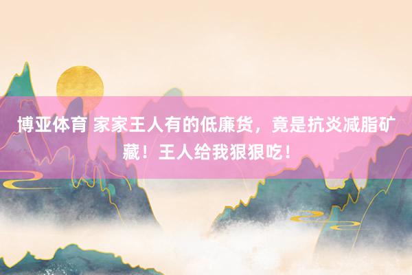 博亚体育 家家王人有的低廉货，竟是抗炎减脂矿藏！王人给我狠狠吃！