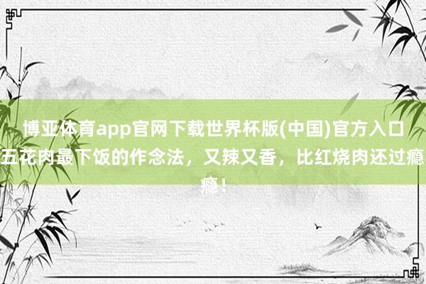 博亚体育app官网下载世界杯版(中国)官方入口 五花肉最下饭的作念法，又辣又香，比红烧肉还过瘾！