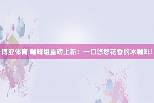 博亚体育 咖啡组重磅上新：一口悠悠花香的冰咖啡！