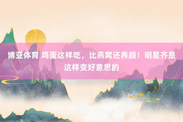 博亚体育 鸡蛋这样吃，比燕窝还养颜！明星齐是这样变好意思的