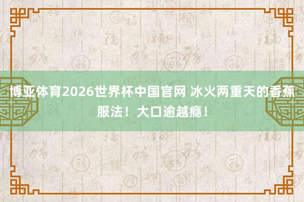 博亚体育2026世界杯中国官网 冰火两重天的香蕉服法！大口逾越瘾！