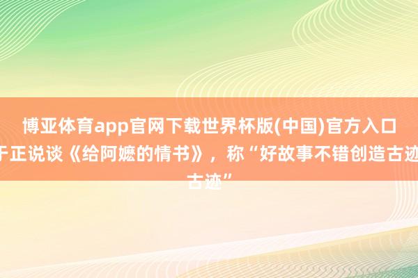 博亚体育app官网下载世界杯版(中国)官方入口 于正说谈《给阿嬷的情书》，称“好故事不错创造古迹”