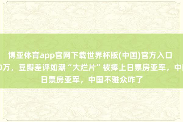 博亚体育app官网下载世界杯版(中国)官方入口 1天票房6100万，豆瓣差评如潮“大烂片”被捧上日票房亚军，中国不雅众咋了