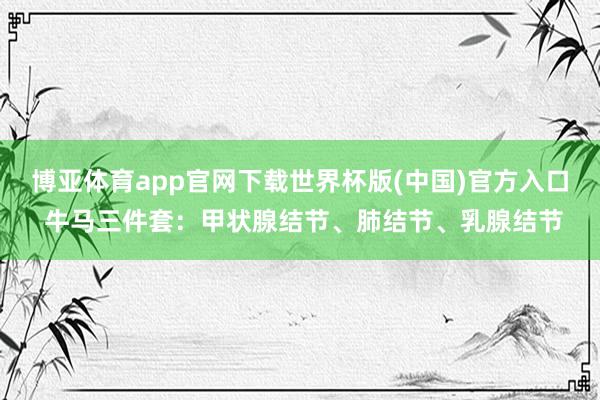 博亚体育app官网下载世界杯版(中国)官方入口 牛马三件套：甲状腺结节、肺结节、乳腺结节