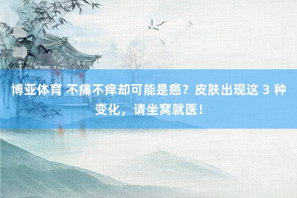 博亚体育 不痛不痒却可能是癌？皮肤出现这 3 种变化，请坐窝就医！
