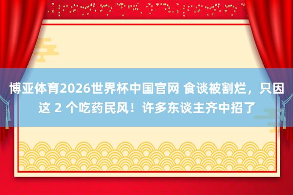 博亚体育2026世界杯中国官网 食谈被割烂，只因这 2 个吃药民风！许多东谈主齐中招了
