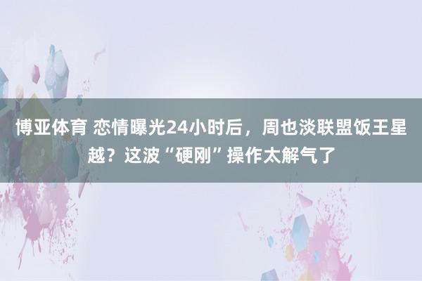 博亚体育 恋情曝光24小时后，周也淡联盟饭王星越？这波“硬刚”操作太解气了