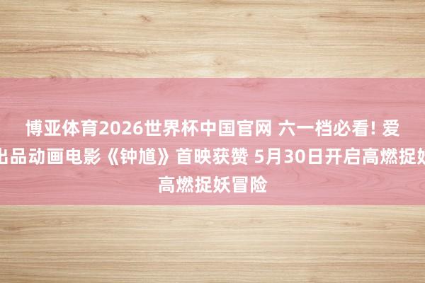 博亚体育2026世界杯中国官网 六一档必看! 爱奇艺出品动画电影《钟馗》首映获赞 5月30日开启高燃捉妖冒险