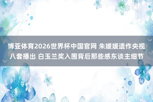 博亚体育2026世界杯中国官网 朱媛媛遗作央视八套播出 白玉兰奖入围背后那些感东谈主细节