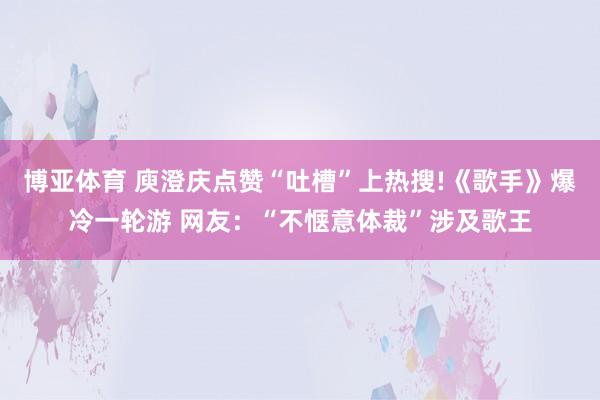 博亚体育 庾澄庆点赞“吐槽”上热搜!《歌手》爆冷一轮游 网友：“不惬意体裁”涉及歌王