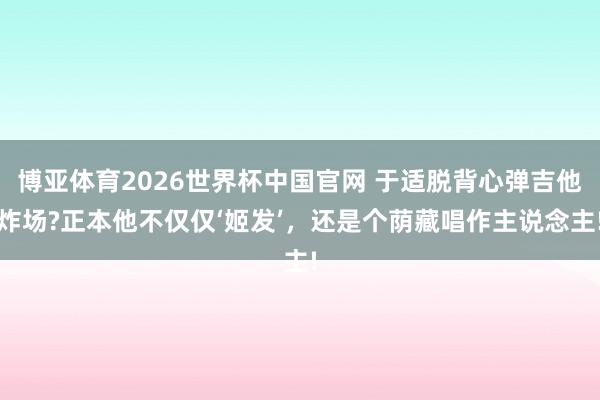 博亚体育2026世界杯中国官网 于适脱背心弹吉他炸场?正本他不仅仅‘姬发’，还是个荫藏唱作主说念主!