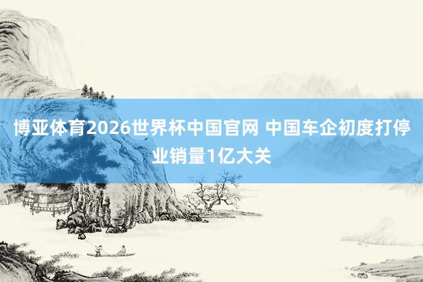 博亚体育2026世界杯中国官网 中国车企初度打停业销量1亿大关