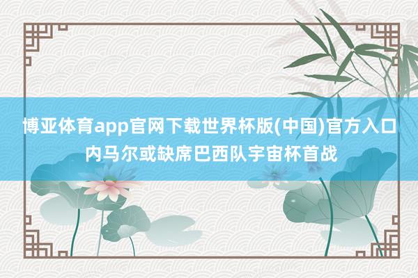 博亚体育app官网下载世界杯版(中国)官方入口 内马尔或缺席巴西队宇宙杯首战
