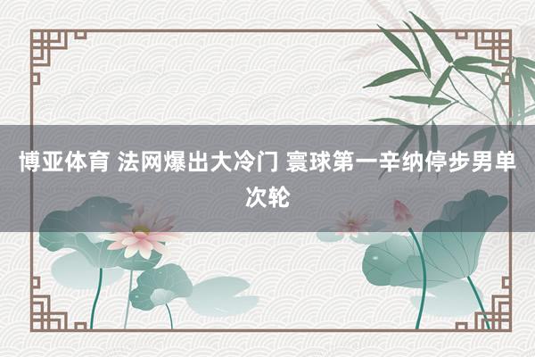 博亚体育 法网爆出大冷门 寰球第一辛纳停步男单次轮