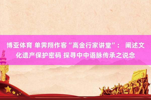 博亚体育 单霁翔作客“高金行家讲堂”： 阐述文化遗产保护密码 探寻中中语脉传承之说念