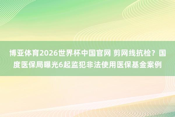 博亚体育2026世界杯中国官网 剪网线抗检？国度医保局曝光6起监犯非法使用医保基金案例