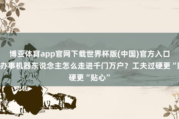 博亚体育app官网下载世界杯版(中国)官方入口 养老办事机器东说念主怎么走进千门万户？工夫过硬更“贴心”