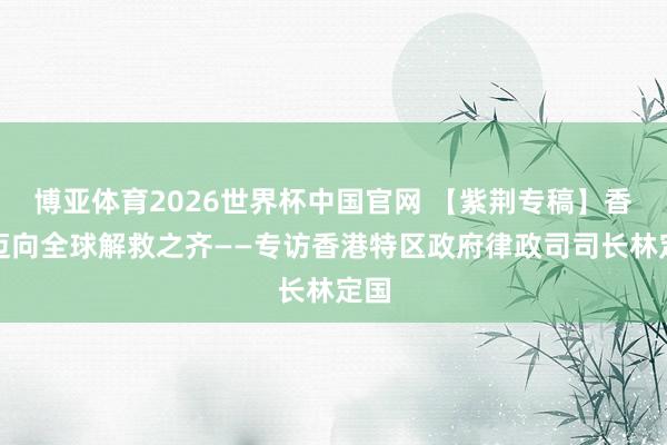 博亚体育2026世界杯中国官网 【紫荆专稿】香港迈向全球解救之齐——专访香港特区政府律政司司长林定国