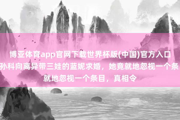 博亚体育app官网下载世界杯版(中国)官方入口 1935年，孙科向离异带三娃的蓝妮求婚，她竟就地忽视一个条目，真相令