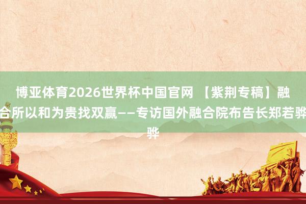 博亚体育2026世界杯中国官网 【紫荆专稿】融合所以和为贵找双赢——专访国外融合院布告长郑若骅
