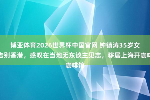 博亚体育2026世界杯中国官网 钟镇涛35岁女儿告别香港，感叹在当地无东谈主见志，移居上海开咖啡馆