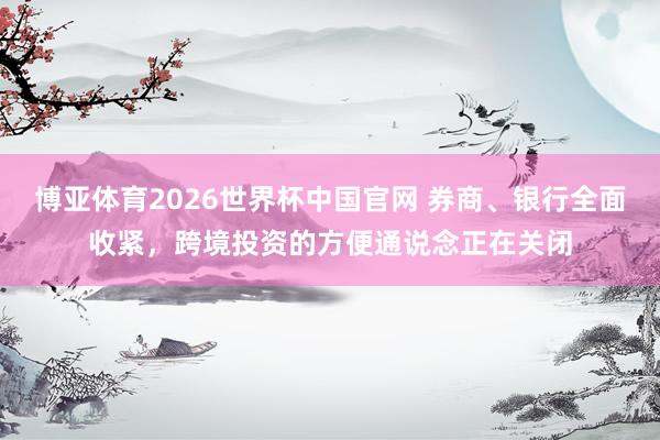 博亚体育2026世界杯中国官网 券商、银行全面收紧，跨境投资的方便通说念正在关闭