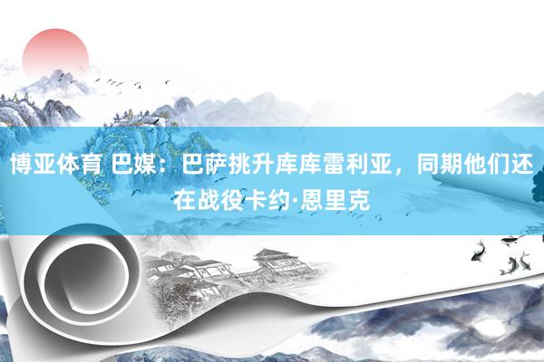 博亚体育 巴媒：巴萨挑升库库雷利亚，同期他们还在战役卡约·恩里克