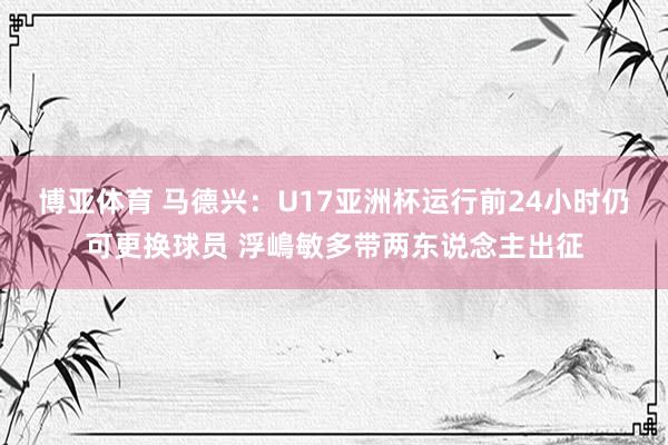 博亚体育 马德兴：U17亚洲杯运行前24小时仍可更换球员 浮嶋敏多带两东说念主出征