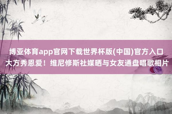 博亚体育app官网下载世界杯版(中国)官方入口 大方秀恩爱！维尼修斯社媒晒与女友通盘唱歌相片