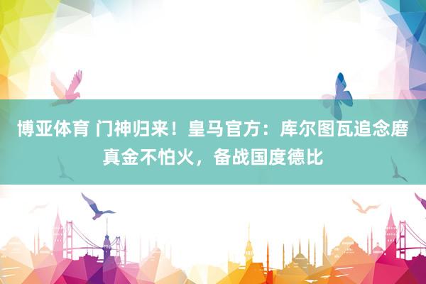 博亚体育 门神归来！皇马官方：库尔图瓦追念磨真金不怕火，备战国度德比