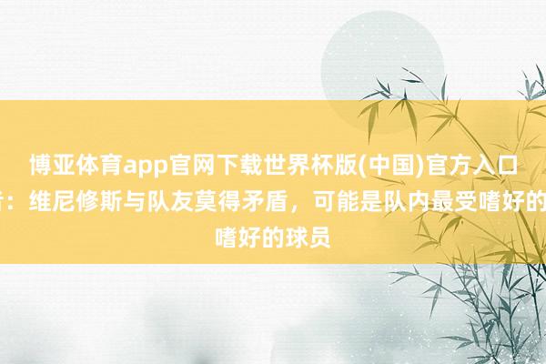 博亚体育app官网下载世界杯版(中国)官方入口 记者：维尼修斯与队友莫得矛盾，可能是队内最受嗜好的球员