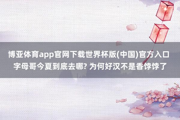 博亚体育app官网下载世界杯版(中国)官方入口 字母哥今夏到底去哪? 为何好汉不是香饽饽了