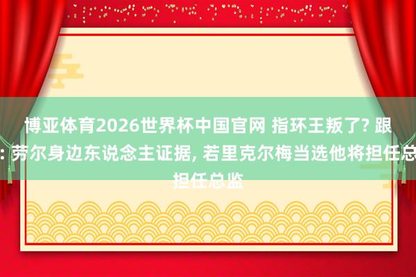 博亚体育2026世界杯中国官网 指环王叛了? 跟队: 劳尔身边东说念主证据， 若里克尔梅当选他将担任总监